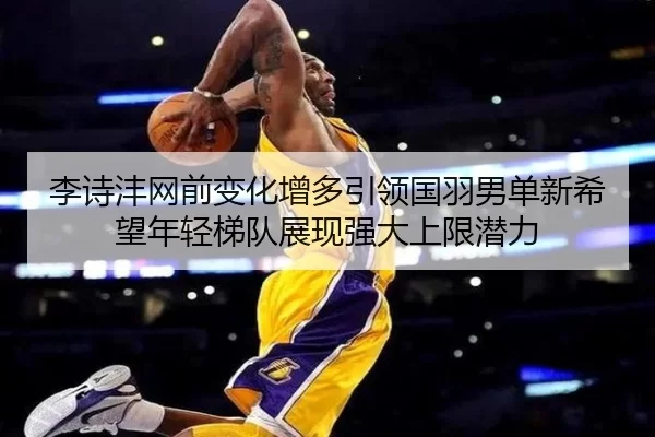 李诗沣网前变化增多引领国羽男单新希望年轻梯队展现强大上限潜力