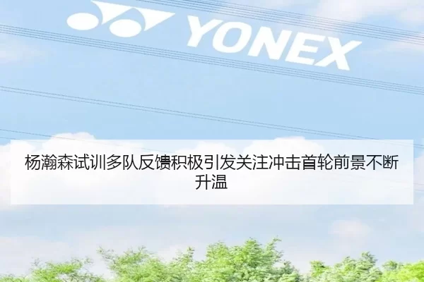杨瀚森试训多队反馈积极引发关注冲击首轮前景不断升温