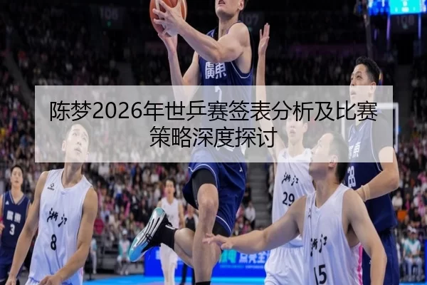 陈梦2026年世乒赛签表分析及比赛策略深度探讨